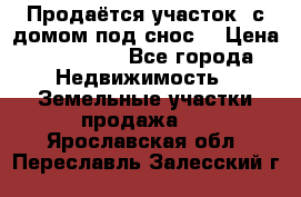 Продаётся участок (с домом под снос) › Цена ­ 150 000 - Все города Недвижимость » Земельные участки продажа   . Ярославская обл.,Переславль-Залесский г.